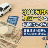 300万円の車ローンなら年収はいくら必要？審査通過の目安と落ちた時の対処法